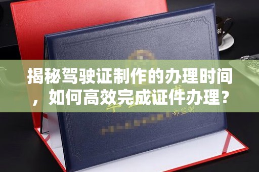 东风揭秘驾驶证制作的办理时间，如何高效完成证件办理？